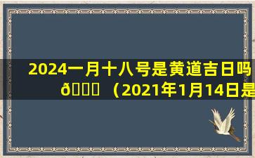 2024一月十八号是黄道吉日吗 🍁 （2021年1月14日是否是吉日）